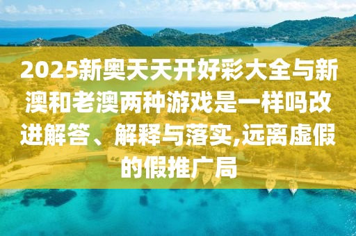 2025新奥天天开好彩大全与新澳和老澳两种游戏是一样吗改进解答、解释与落实,远离虚假的假推广局