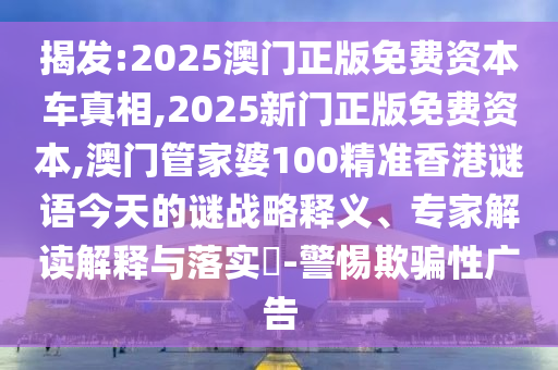 揭发:2025澳门正版免费资本车真相,2025新门正版免费资本,澳门管家婆100精准香港谜语今天的谜战略释义、专家解读解释与落实​-警惕欺骗性广告